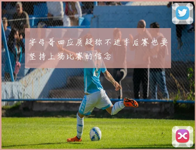 字母哥回应质疑称不进季后赛也要坚持上场比赛的信念