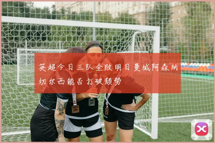 英超今日三队全败明日曼城阿森纳切尔西能否打破颓势