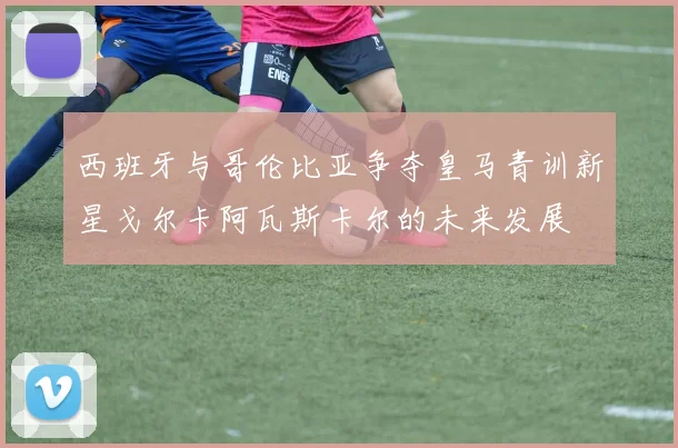 西班牙与哥伦比亚争夺皇马青训新星戈尔卡阿瓦斯卡尔的未来发展