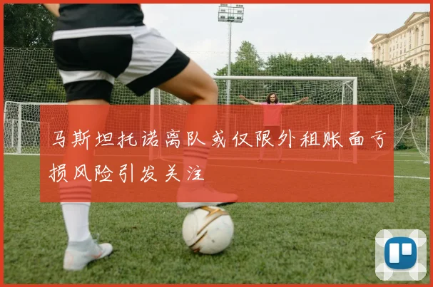 马斯坦托诺离队或仅限外租账面亏损风险引发关注