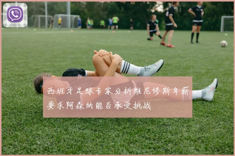 西班牙足球专家分析维尼修斯年薪要求阿森纳能否承受挑战