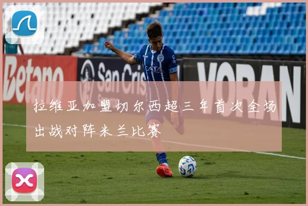拉维亚加盟切尔西超三年首次全场出战对阵米兰比赛