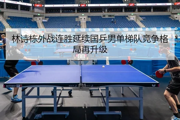 林诗栋外战连胜延续国乒男单梯队竞争格局再升级