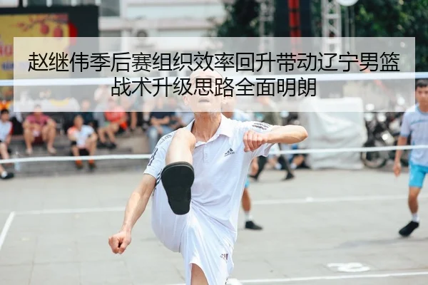 赵继伟季后赛组织效率回升带动辽宁男篮战术升级思路全面明朗